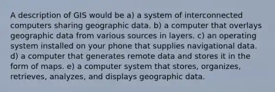 A description of GIS would be a) a system of interconnected computers sharing geographic data. b) a computer that overlays geographic data from various sources in layers. c) an operating system installed on your phone that supplies navigational data. d) a computer that generates remote data and stores it in the form of maps. e) a computer system that stores, organizes, retrieves, analyzes, and displays geographic data.