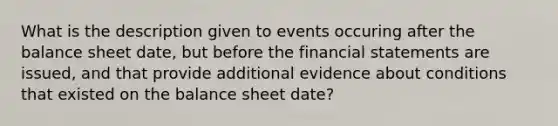 What is the description given to events occuring after the balance sheet date, but before the financial statements are issued, and that provide additional evidence about conditions that existed on the balance sheet date?