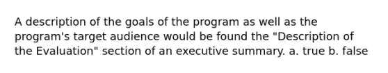 A description of the goals of the program as well as the program's target audience would be found the "Description of the Evaluation" section of an executive summary. a. true b. false