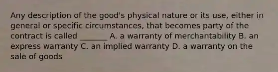 Any description of the good's physical nature or its use, either in general or specific circumstances, that becomes party of the contract is called _______ A. a warranty of merchantability B. an express warranty C. an implied warranty D. a warranty on the sale of goods