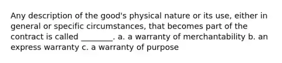 Any description of the good's physical nature or its use, either in general or specific circumstances, that becomes part of the contract is called ________. a. a warranty of merchantability b. an express warranty c. a warranty of purpose