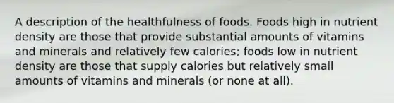 A description of the healthfulness of foods. Foods high in nutrient density are those that provide substantial amounts of vitamins and minerals and relatively few calories; foods low in nutrient density are those that supply calories but relatively small amounts of vitamins and minerals (or none at all).