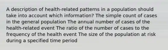 A description of health-related patterns in a population should take into account which information? The simple count of cases in the general population The annual number of cases of the health-related event The ratio of the number of cases to the frequency of the health event The size of the population at risk during a specified time period