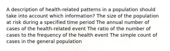 A description of health-related patterns in a population should take into account which information? The size of the population at risk during a specified time period The annual number of cases of the health-related event The ratio of the number of cases to the frequency of the health event The simple count of cases in the general population