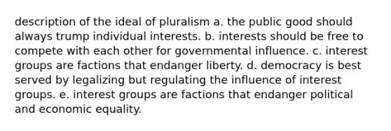 description of the ideal of pluralism a. the public good should always trump individual interests. b. interests should be free to compete with each other for governmental influence. c. interest groups are factions that endanger liberty. d. democracy is best served by legalizing but regulating the influence of interest groups. e. interest groups are factions that endanger political and economic equality.