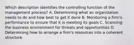 Which description identifies the controlling function of the management process? A. Determining what an organization needs to do and how best to get it done B. Monitoring a firm's performance to ensure that it is meeting its goals C. Scanning the business environment for threats and opportunities D. Determining how to arrange a firm's resources into a coherent structure