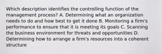 Which description identifies the controlling function of the management process? A. Determining what an organization needs to do and how best to get it done B. Monitoring a firm's performance to ensure that it is meeting its goals C. Scanning the business environment for threats and opportunities D. Determining how to arrange a firm's resources into a coherent structure