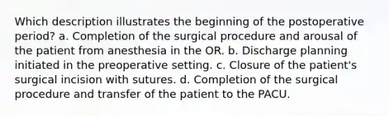 Which description illustrates the beginning of the postoperative period? a. Completion of the surgical procedure and arousal of the patient from anesthesia in the OR. b. Discharge planning initiated in the preoperative setting. c. Closure of the patient's surgical incision with sutures. d. Completion of the surgical procedure and transfer of the patient to the PACU.