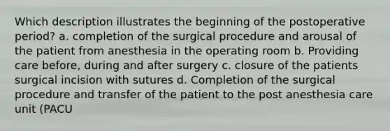 Which description illustrates the beginning of the postoperative period? a. completion of the surgical procedure and arousal of the patient from anesthesia in the operating room b. Providing care before, during and after surgery c. closure of the patients surgical incision with sutures d. Completion of the surgical procedure and transfer of the patient to the post anesthesia care unit (PACU