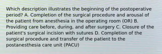 Which description illustrates the beginning of the postoperative period? A. Completion of the surgical procedure and arousal of the patient from anesthesia in the operating room (OR) B. Providing care before, during, and after surgery C. Closure of the patient's surgical incision with sutures D. Completion of the surgical procedure and transfer of the patient to the postanesthesia care unit (PACU)