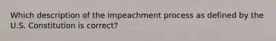 Which description of the impeachment process as defined by the U.S. Constitution is correct?