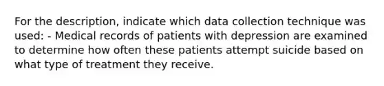 For the description, indicate which data collection technique was used: - Medical records of patients with depression are examined to determine how often these patients attempt suicide based on what type of treatment they receive.