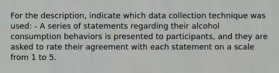 For the description, indicate which data collection technique was used: - A series of statements regarding their alcohol consumption behaviors is presented to participants, and they are asked to rate their agreement with each statement on a scale from 1 to 5.