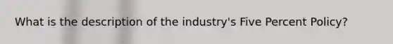 What is the description of the industry's Five Percent Policy?