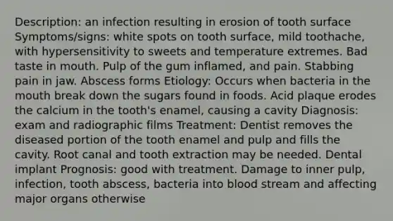 Description: an infection resulting in erosion of tooth surface Symptoms/signs: white spots on tooth surface, mild toothache, with hypersensitivity to sweets and temperature extremes. Bad taste in mouth. Pulp of the gum inflamed, and pain. Stabbing pain in jaw. Abscess forms Etiology: Occurs when bacteria in the mouth break down the sugars found in foods. Acid plaque erodes the calcium in the tooth's enamel, causing a cavity Diagnosis: exam and radiographic films Treatment: Dentist removes the diseased portion of the tooth enamel and pulp and fills the cavity. Root canal and tooth extraction may be needed. Dental implant Prognosis: good with treatment. Damage to inner pulp, infection, tooth abscess, bacteria into blood stream and affecting major organs otherwise