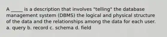 A _____ is a description that involves "telling" the database management system (DBMS) the logical and physical structure of the data and the relationships among the data for each user. a. query b. record c. schema d. field