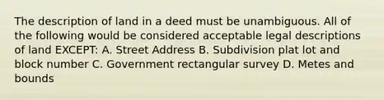 The description of land in a deed must be unambiguous. All of the following would be considered acceptable legal descriptions of land EXCEPT: A. Street Address B. Subdivision plat lot and block number C. Government rectangular survey D. Metes and bounds