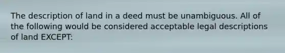 The description of land in a deed must be unambiguous. All of the following would be considered acceptable legal descriptions of land EXCEPT: