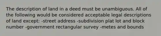 The description of land in a deed must be unambiguous. All of the following would be considered acceptable legal descriptions of land except: -street address -subdivision plat lot and block number -government rectangular survey -metes and bounds