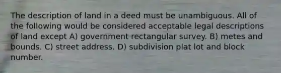 The description of land in a deed must be unambiguous. All of the following would be considered acceptable legal descriptions of land except A) government rectangular survey. B) metes and bounds. C) street address. D) subdivision plat lot and block number.