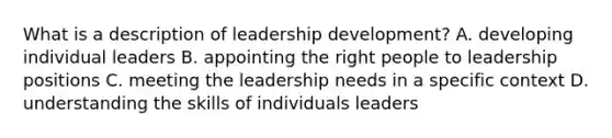 What is a description of leadership development? A. developing individual leaders B. appointing the right people to leadership positions C. meeting the leadership needs in a specific context D. understanding the skills of individuals leaders