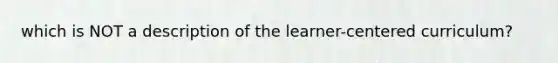 which is NOT a description of the learner-centered curriculum?