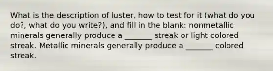 What is the description of luster, how to test for it (what do you do?, what do you write?), and fill in the blank: nonmetallic minerals generally produce a _______ streak or light colored streak. Metallic minerals generally produce a _______ colored streak.