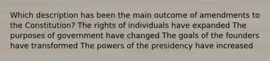 Which description has been the main outcome of amendments to the Constitution? The rights of individuals have expanded The purposes of government have changed The goals of the founders have transformed The powers of the presidency have increased