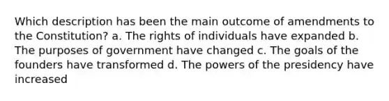 Which description has been the main outcome of amendments to the Constitution? a. The rights of individuals have expanded b. The purposes of government have changed c. The goals of the founders have transformed d. The powers of the presidency have increased