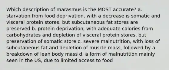 Which description of marasmus is the MOST accurate? a. starvation from food deprivation, with a decrease is somatic and visceral protein stores, but subcutaneous fat stores are preserved b. protein deprivation, with adequate calories from carbohydrates and depletion of visceral protein stores, but preservation of somatic store c. severe malnutrition, with loss of subcutaneous fat and depletion of muscle mass, followed by a breakdown of lean body mass d. a form of malnutrition mainly seen in the US, due to limited access to food