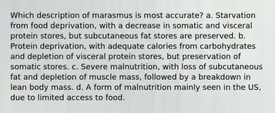 Which description of marasmus is most accurate? a. Starvation from food deprivation, with a decrease in somatic and visceral protein stores, but subcutaneous fat stores are preserved. b. Protein deprivation, with adequate calories from carbohydrates and depletion of visceral protein stores, but preservation of somatic stores. c. Severe malnutrition, with loss of subcutaneous fat and depletion of muscle mass, followed by a breakdown in lean body mass. d. A form of malnutrition mainly seen in the US, due to limited access to food.