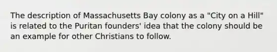 The description of Massachusetts Bay colony as a "City on a Hill" is related to the Puritan founders' idea that the colony should be an example for other Christians to follow.