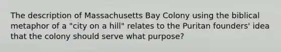 The description of Massachusetts Bay Colony using the biblical metaphor of a "city on a hill" relates to the Puritan founders' idea that the colony should serve what purpose?