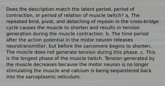 Does the description match the latent period, period of contraction, or period of relation of muscle twitch? a. The repeated bind, pivot, and detaching of myosin in the cross-bridge cycle causes the muscle to shorten and results in tension generation during the muscle contraction. b. The time period after the action potential in the motor neuron releases neurotransmitter, but before the sarcomere begins to shorten. The muscle does not generate tension during this phase. c. This is the longest phase of the muscle twitch. Tension generated by the muscle decreases because the motor neuron is no longer stimulating the muscle and calcium is being sequestered back into the sarcoplasmic reticulum.