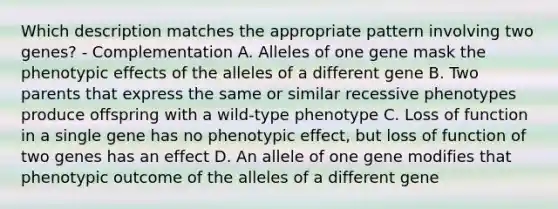 Which description matches the appropriate pattern involving two genes? - Complementation A. Alleles of one gene mask the phenotypic effects of the alleles of a different gene B. Two parents that express the same or similar recessive phenotypes produce offspring with a wild-type phenotype C. Loss of function in a single gene has no phenotypic effect, but loss of function of two genes has an effect D. An allele of one gene modifies that phenotypic outcome of the alleles of a different gene