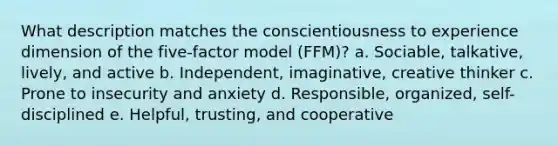 What description matches the conscientiousness to experience dimension of the five-factor model (FFM)? a. Sociable, talkative, lively, and active b. Independent, imaginative, creative thinker c. Prone to insecurity and anxiety d. Responsible, organized, self-disciplined e. Helpful, trusting, and cooperative