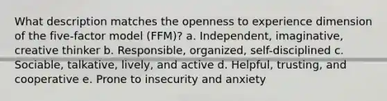 What description matches the openness to experience dimension of the five-factor model (FFM)? a. Independent, imaginative, creative thinker b. Responsible, organized, self-disciplined c. Sociable, talkative, lively, and active d. Helpful, trusting, and cooperative e. Prone to insecurity and anxiety