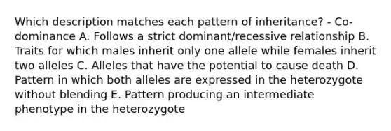 Which description matches each pattern of inheritance? - Co-dominance A. Follows a strict dominant/recessive relationship B. Traits for which males inherit only one allele while females inherit two alleles C. Alleles that have the potential to cause death D. Pattern in which both alleles are expressed in the heterozygote without blending E. Pattern producing an intermediate phenotype in the heterozygote