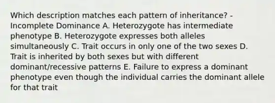 Which description matches each pattern of inheritance? - Incomplete Dominance A. Heterozygote has intermediate phenotype B. Heterozygote expresses both alleles simultaneously C. Trait occurs in only one of the two sexes D. Trait is inherited by both sexes but with different dominant/recessive patterns E. Failure to express a dominant phenotype even though the individual carries the dominant allele for that trait