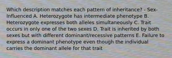 Which description matches each pattern of inheritance? - Sex-Influenced A. Heterozygote has intermediate phenotype B. Heterozygote expresses both alleles simultaneously C. Trait occurs in only one of the two sexes D. Trait is inherited by both sexes but with different dominant/recessive patterns E. Failure to express a dominant phenotype even though the individual carries the dominant allele for that trait