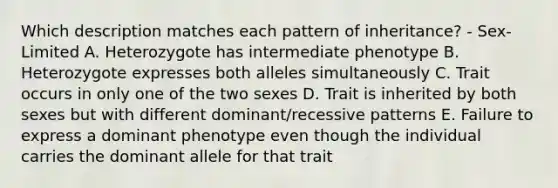 Which description matches each pattern of inheritance? - Sex-Limited A. Heterozygote has intermediate phenotype B. Heterozygote expresses both alleles simultaneously C. Trait occurs in only one of the two sexes D. Trait is inherited by both sexes but with different dominant/recessive patterns E. Failure to express a dominant phenotype even though the individual carries the dominant allele for that trait