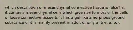 which description of mesenchymal <a href='https://www.questionai.com/knowledge/kYDr0DHyc8-connective-tissue' class='anchor-knowledge'>connective tissue</a> is false? a. it contains mesenchymal cells which give rise to most of the cells of loose connective tissue b. it has a gel-like amorphous ground substance c. it is mainly present in adult d. only a, b e. a, b, c