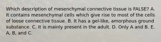 Which description of mesenchymal connective tissue is FALSE? A. It contains mesenchymal cells which give rise to most of the cells of loose connective tissue. B. It has a gel-like, amorphous ground substance. C. It is mainly present in the adult. D. Only A and B. E. A, B, and C.