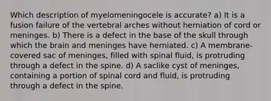 Which description of myelomeningocele is accurate? a) It is a fusion failure of the vertebral arches without herniation of cord or meninges. b) There is a defect in the base of the skull through which the brain and meninges have herniated. c) A membrane-covered sac of meninges, filled with spinal fluid, is protruding through a defect in the spine. d) A saclike cyst of meninges, containing a portion of spinal cord and fluid, is protruding through a defect in the spine.