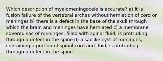 Which description of myelomeningocele is accurate? a) it is fusion failure of the vertebral arches without herniation of cord or meninges b) there is a defect in the base of the skull through which the brain and meninges have herniated c) a membrane covered sac of meninges, filled with spinal fluid, is protruding through a defect in the spine d) a saclike cyst of meninges, containing a portion of spinal cord and fluid, is protruding through a defect in the spine