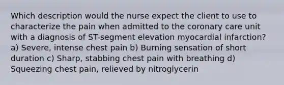 Which description would the nurse expect the client to use to characterize the pain when admitted to the coronary care unit with a diagnosis of ST-segment elevation myocardial infarction? a) Severe, intense chest pain b) Burning sensation of short duration c) Sharp, stabbing chest pain with breathing d) Squeezing chest pain, relieved by nitroglycerin