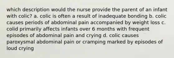 which description would the nurse provide the parent of an infant with colic? a. colic is often a result of inadequate bonding b. colic causes periods of abdominal pain accompanied by weight loss c. colid primarily affects infants over 6 months with frequent episodes of abdominal pain and crying d. colic causes paroxysmal abdominal pain or cramping marked by episodes of loud crying