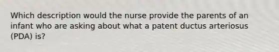 Which description would the nurse provide the parents of an infant who are asking about what a patent ductus arteriosus (PDA) is?