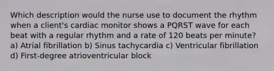 Which description would the nurse use to document the rhythm when a client's cardiac monitor shows a PQRST wave for each beat with a regular rhythm and a rate of 120 beats per minute? a) Atrial fibrillation b) Sinus tachycardia c) Ventricular fibrillation d) First-degree atrioventricular block