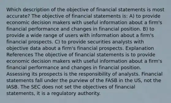 Which description of the objective of <a href='https://www.questionai.com/knowledge/kFBJaQCz4b-financial-statements' class='anchor-knowledge'>financial statements</a> is most accurate? The objective of financial statements is: A) to provide economic decision makers with useful information about a firm's financial performance and changes in financial position. B) to provide a wide range of users with information about a firm's financial prospects. C) to provide securities analysts with objective data about a firm's financial prospects. Explanation References The objective of financial statements is to provide economic decision makers with useful information about a firm's financial performance and changes in financial position. Assessing its prospects is the responsibility of analysts. Financial statements fall under the purview of the FASB in the US, not the IASB. The SEC does not set the objectives of financial statements, it is a regulatory authority.